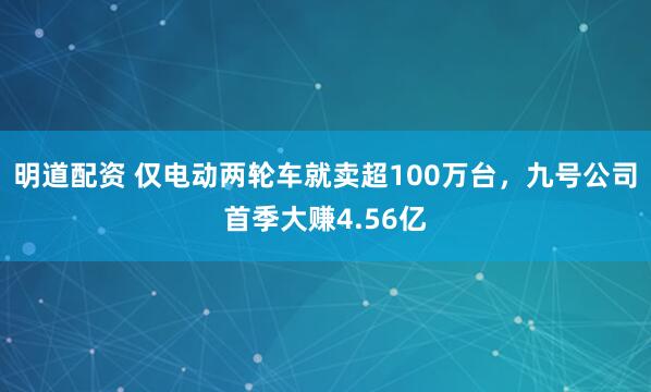 明道配资 仅电动两轮车就卖超100万台，九号公司首季大赚4.56亿