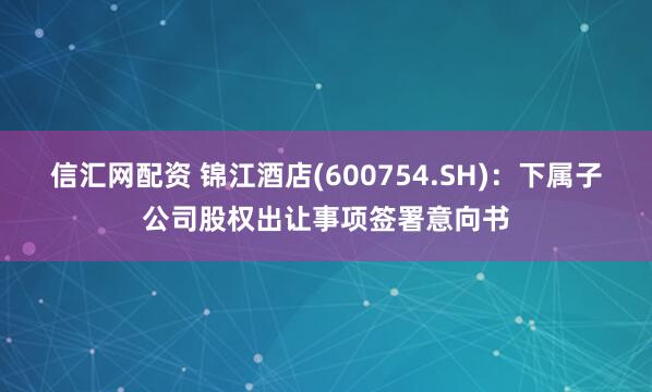 信汇网配资 锦江酒店(600754.SH)：下属子公司股权出让事项签署意向书