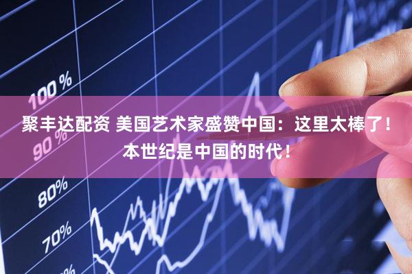 聚丰达配资 美国艺术家盛赞中国：这里太棒了！本世纪是中国的时代！