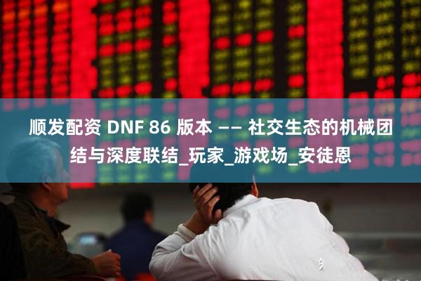 顺发配资 DNF 86 版本 —— 社交生态的机械团结与深度联结_玩家_游戏场_安徒恩