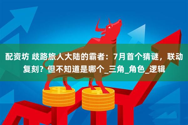 配资坊 歧路旅人大陆的霸者：7月首个猜谜，联动复刻？但不知道是哪个_三角_角色_逻辑