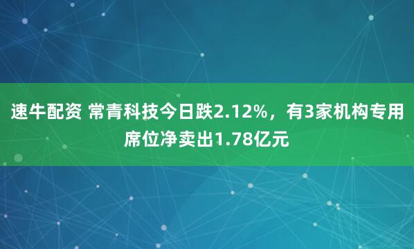 速牛配资 常青科技今日跌2.12%，有3家机构专用席位净卖出1.78亿元