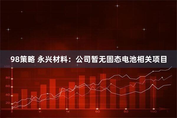 98策略 永兴材料：公司暂无固态电池相关项目