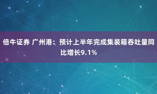 倍牛证券 广州港：预计上半年完成集装箱吞吐量同比增长9.1%