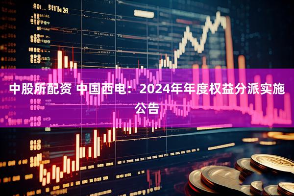 中股所配资 中国西电：2024年年度权益分派实施公告