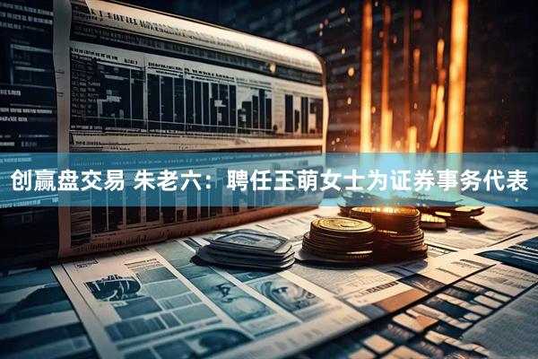 创赢盘交易 朱老六：聘任王萌女士为证券事务代表
