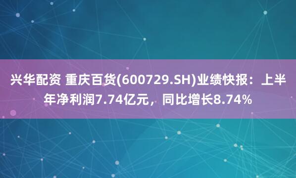 兴华配资 重庆百货(600729.SH)业绩快报：上半年净利润7.74亿元，同比增长8.74%