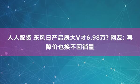 人人配资 东风日产启辰大V才6.98万? 网友: 再降价也换不回销量