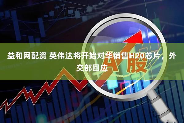 益和网配资 英伟达将开始对华销售H20芯片，外交部回应