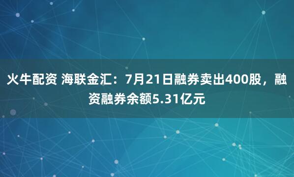 火牛配资 海联金汇：7月21日融券卖出400股，融资融券余额5.31亿元
