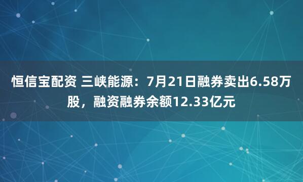 恒信宝配资 三峡能源：7月21日融券卖出6.58万股，融资融券余额12.33亿元
