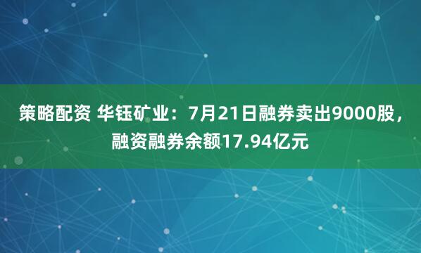 策略配资 华钰矿业：7月21日融券卖出9000股，融资融券余额17.94亿元