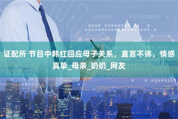 证配所 节目中韩红回应母子关系，直言不讳，情感真挚_母亲_奶奶_网友