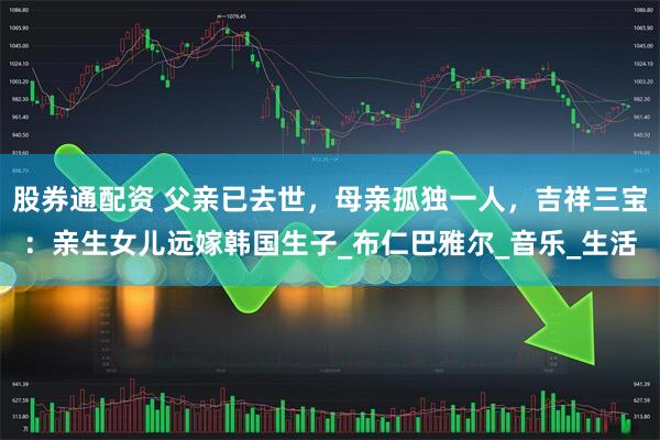 股券通配资 父亲已去世，母亲孤独一人，吉祥三宝：亲生女儿远嫁韩国生子_布仁巴雅尔_音乐_生活