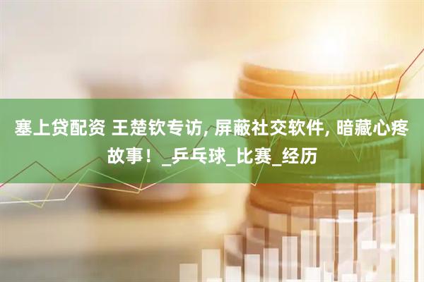 塞上贷配资 王楚钦专访, 屏蔽社交软件, 暗藏心疼故事！_乒乓球_比赛_经历