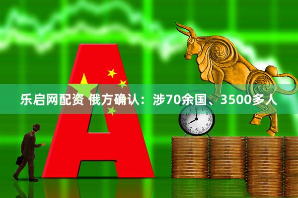 乐启网配资 俄方确认：涉70余国、3500多人
