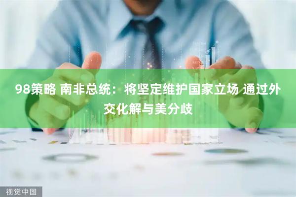 98策略 南非总统：将坚定维护国家立场 通过外交化解与美分歧