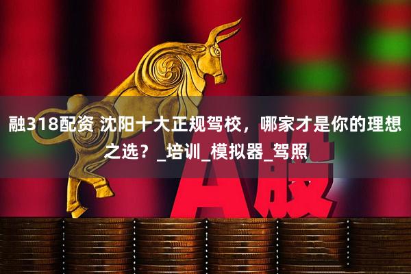 融318配资 沈阳十大正规驾校，哪家才是你的理想之选？_培训_模拟器_驾照