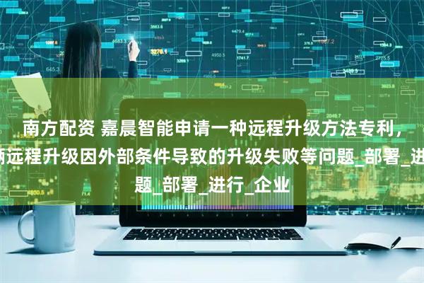 南方配资 嘉晨智能申请一种远程升级方法专利，解决车辆远程升级因外部条件导致的升级失败等问题_部署_进行_企业