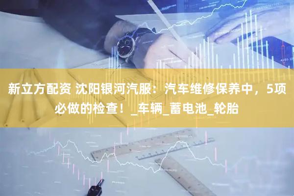 新立方配资 沈阳银河汽服：汽车维修保养中，5项必做的检查！_车辆_蓄电池_轮胎