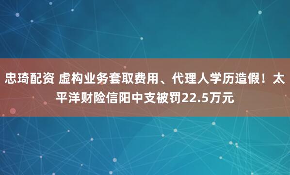 忠琦配资 虚构业务套取费用、代理人学历造假！太平洋财险信阳中支被罚22.5万元
