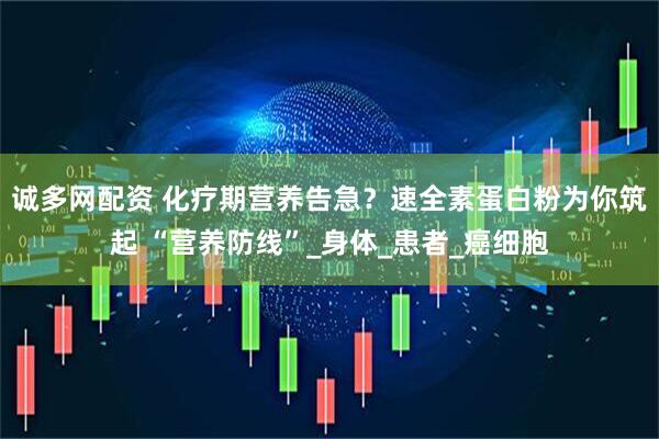 诚多网配资 化疗期营养告急？速全素蛋白粉为你筑起 “营养防线”_身体_患者_癌细胞