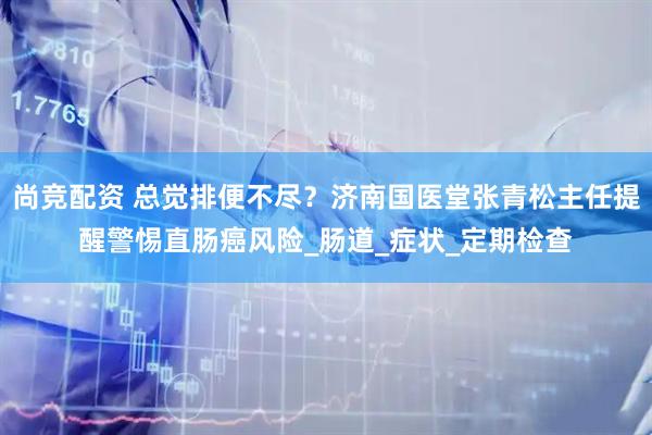 尚竞配资 总觉排便不尽？济南国医堂张青松主任提醒警惕直肠癌风险_肠道_症状_定期检查