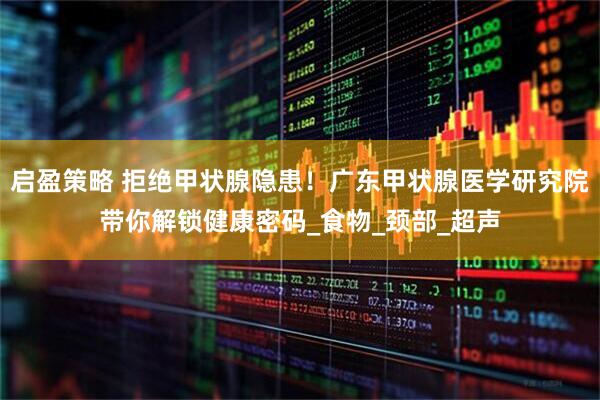 启盈策略 拒绝甲状腺隐患！广东甲状腺医学研究院带你解锁健康密码_食物_颈部_超声